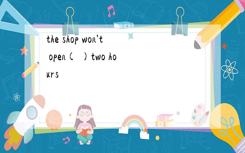 the shop won't open( )two hours