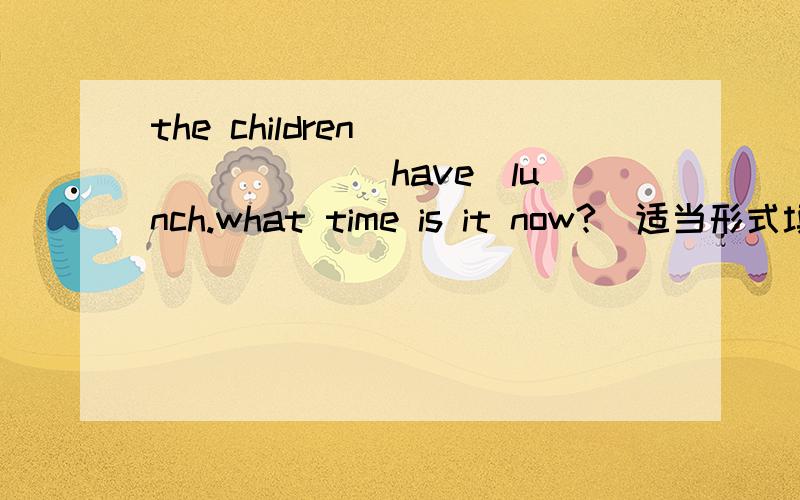 the children ___ ___(have)lunch.what time is it now?(适当形式填空)四年级