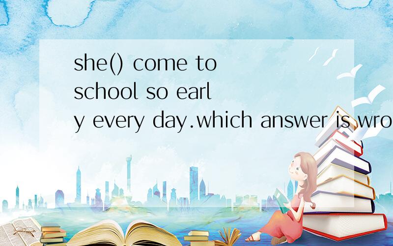 she() come to school so early every day.which answer is wrong?A.needn'tB.needn't notC.doesn't need toD.doesn't have to打错了 不好意思 B选项是needn't to