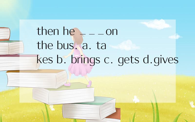 then he ___on the bus. a. takes b. brings c. gets d.gives