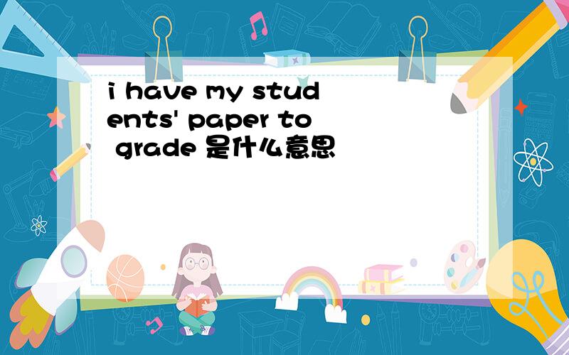 i have my students' paper to grade 是什么意思