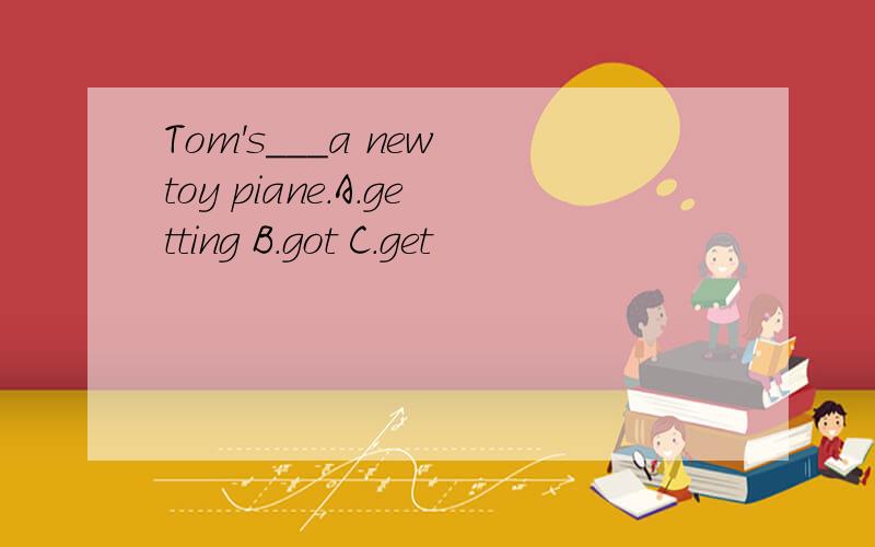 Tom's___a new toy piane.A.getting B.got C.get