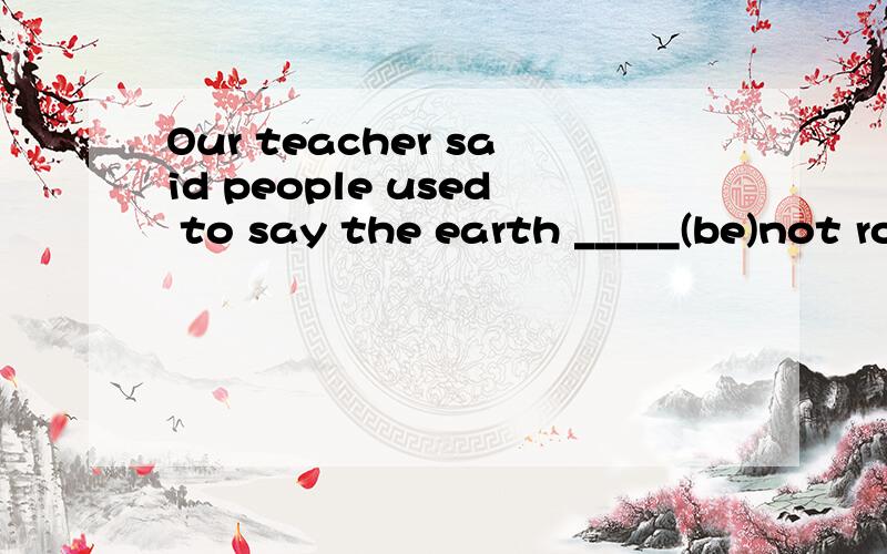 Our teacher said people used to say the earth _____(be)not round