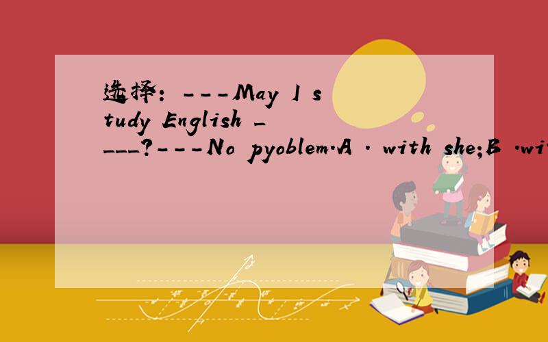 选择: ---May I study English ____?---No pyoblem.A . with she;B .with him; C .and you;D .and her.