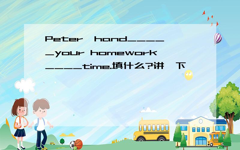 Peter,hand_____your homework____time.填什么?讲一下