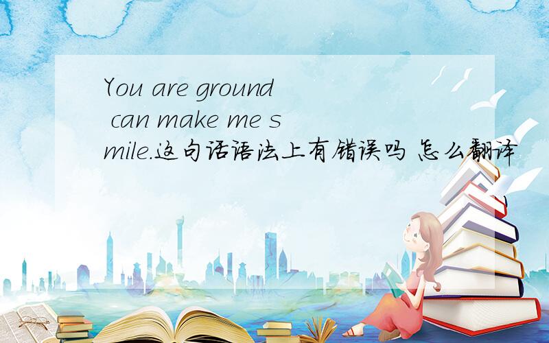 You are ground can make me smile.这句话语法上有错误吗 怎么翻译