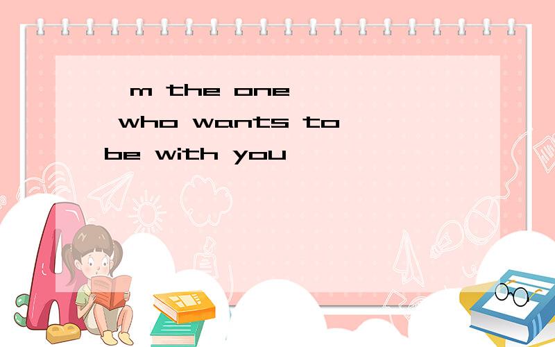 'm the one who wants to be with you