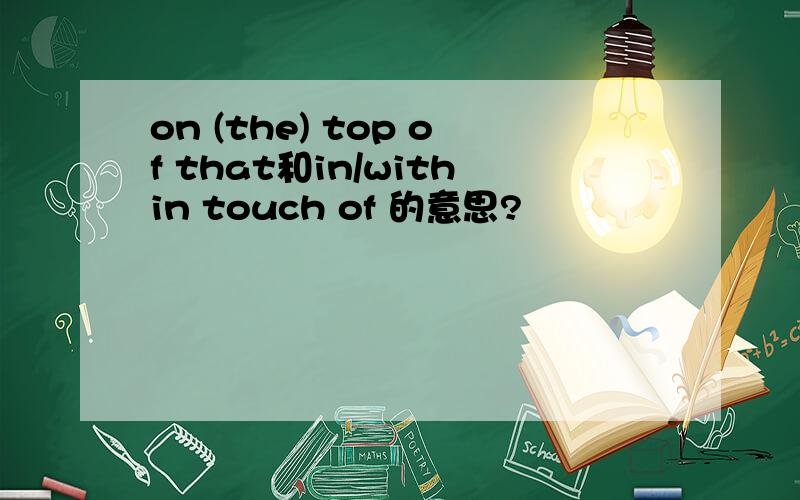 on (the) top of that和in/within touch of 的意思?