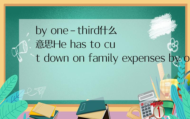 by one-third什么意思He has to cut down on family expenses by one-third这句话里by one-third是指减少到三分之一还是减少了三分之一?