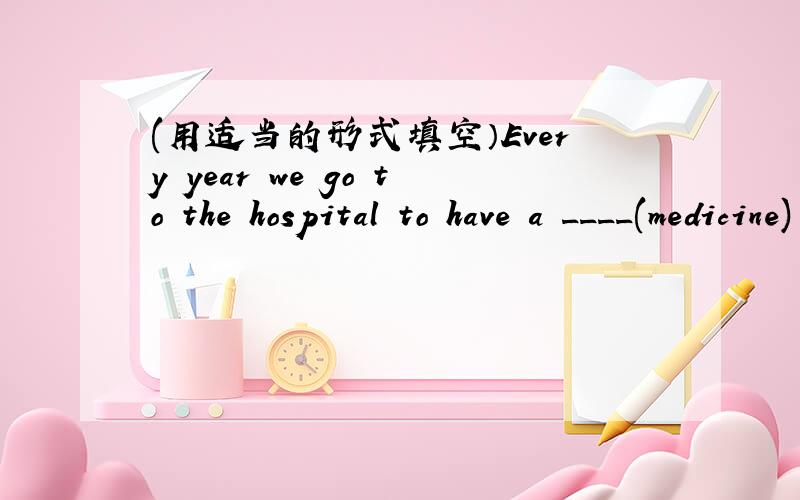 (用适当的形式填空）Every year we go to the hospital to have a ____(medicine) exam.