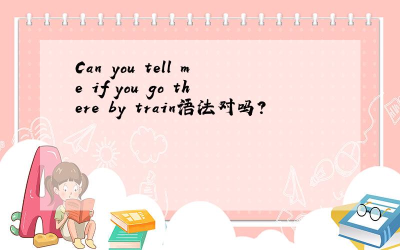 Can you tell me if you go there by train语法对吗?