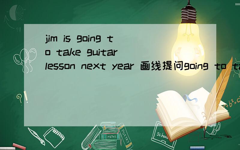 jim is going to take guitar lesson next year 画线提问going to take guitar lesson next year 画线 ___ jim's _____ _____