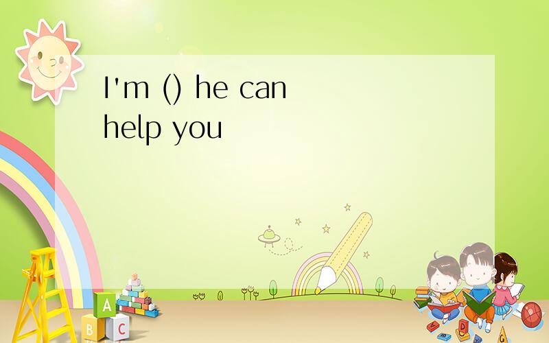 I'm () he can help you