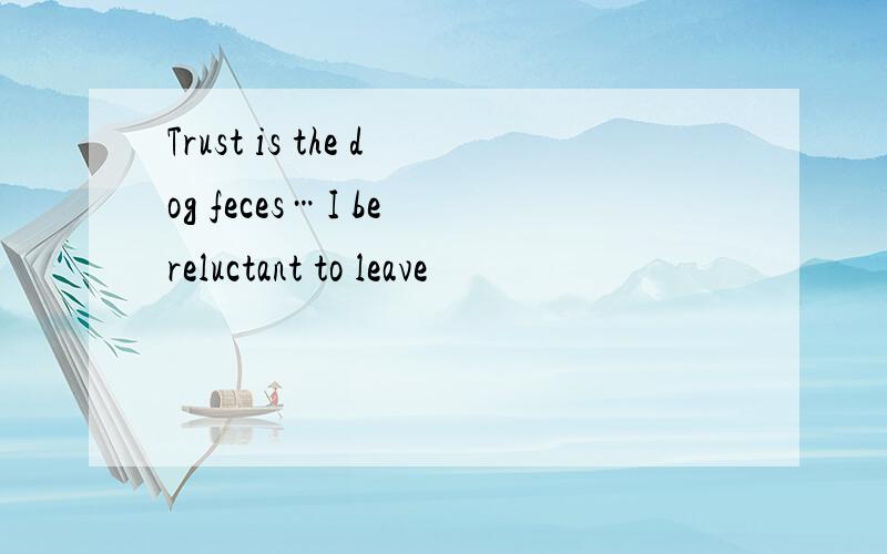 Trust is the dog feces…I be reluctant to leave