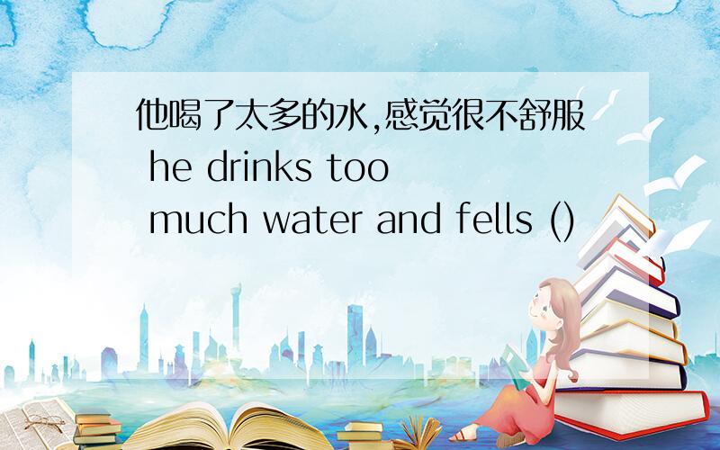 他喝了太多的水,感觉很不舒服 he drinks too much water and fells ()