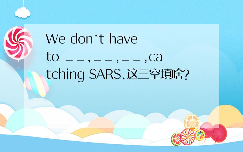 We don't have to __,__,__,catching SARS.这三空填啥?