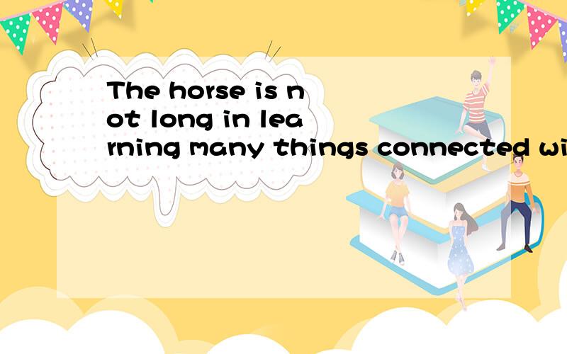 The horse is not long in learning many things connected with the work which he has to do在学习许多它必须做的与他的工作有联系的事上,马不是长时间的.我翻译的对吗,介词in是在的意思吗