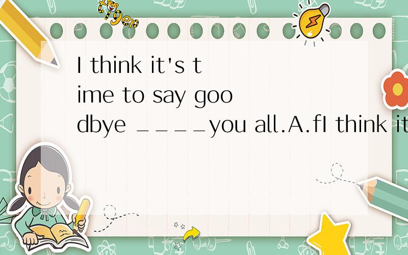 I think it's time to say goodbye ____you all.A.fI think it's time to say goodbye ____you all.A.for B.to C.from请详解
