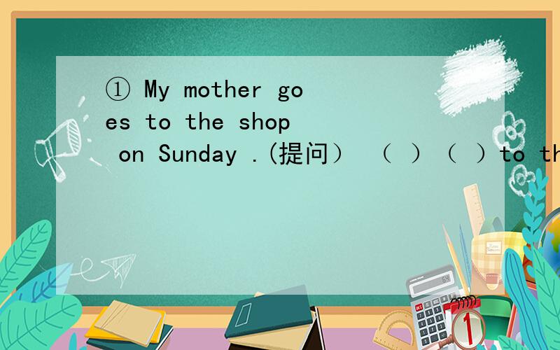 ① My mother goes to the shop on Sunday .(提问） （ ）（ ）to the shop on Sunday?②My parents are farm workers .(对my parents提问) （ ）（ ）farm workers?