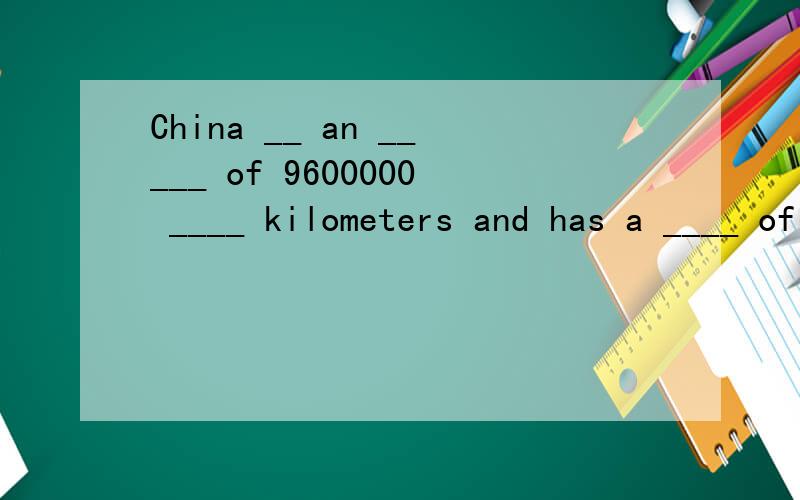 China __ an _____ of 9600000 ____ kilometers and has a ____ of 1400000000.