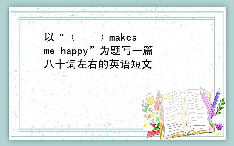 以“（    ）makes me happy”为题写一篇八十词左右的英语短文