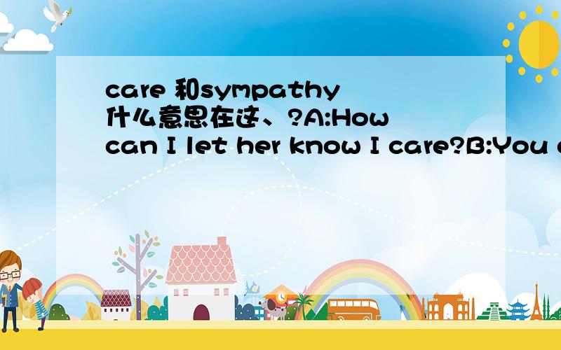 care 和sympathy什么意思在这、?A:How can I let her know I care?B:You could express your sympathy by sending a note or a card.倒是能通了，就是感觉不是那么清楚意思