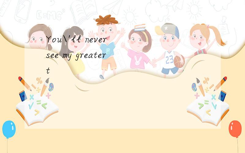 You\'ll never see my greatert