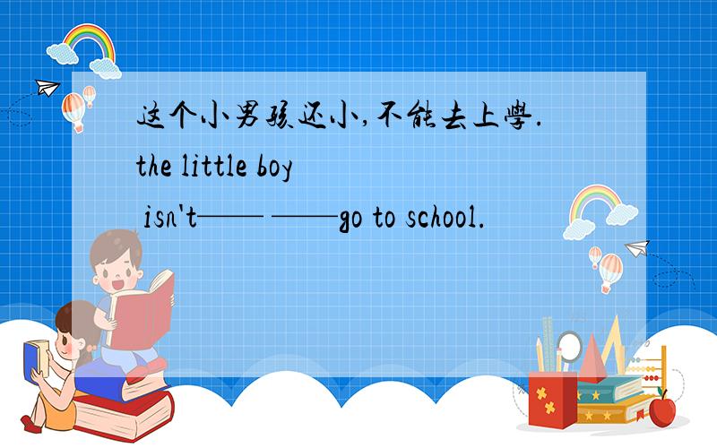 这个小男孩还小,不能去上学.the little boy isn't—— ——go to school.