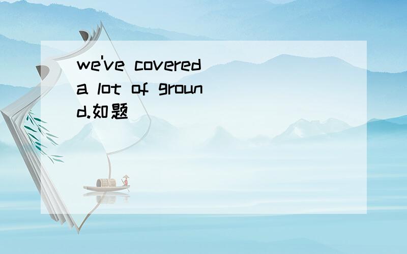 we've covered a lot of ground.如题