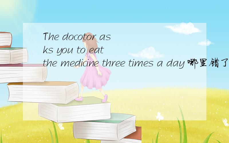 The docotor asks you to eat the medicine three times a day 哪里错了...