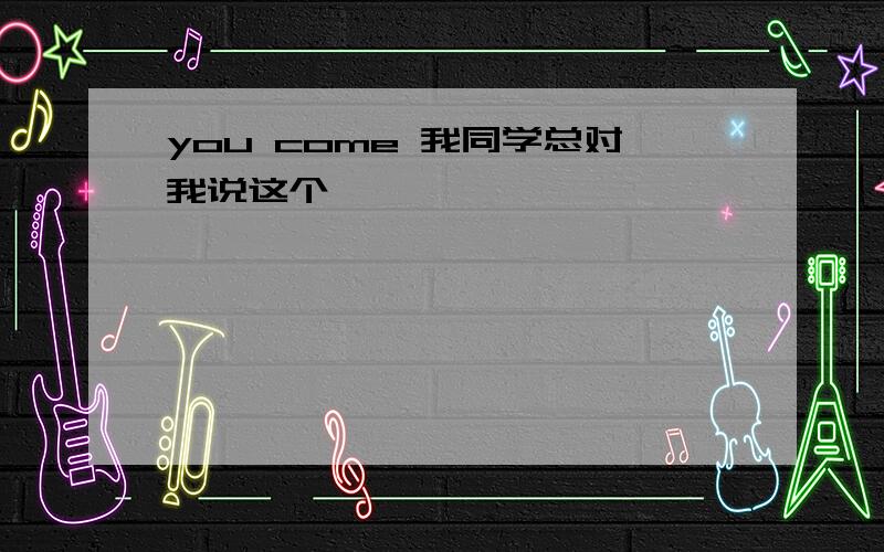 you come 我同学总对我说这个