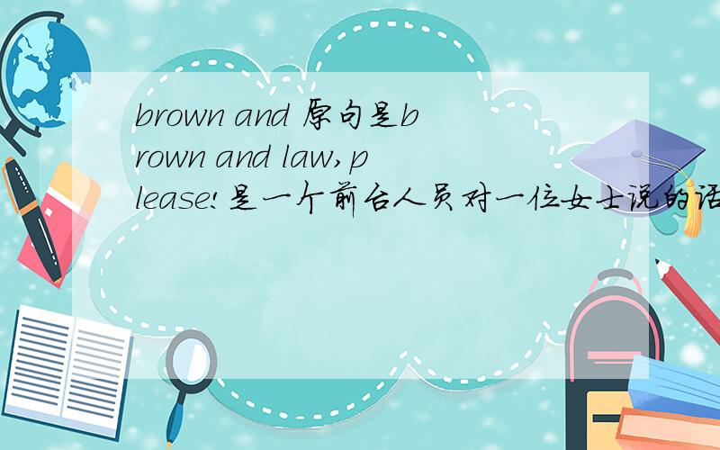 brown and 原句是brown and law,please!是一个前台人员对一位女士说的话.