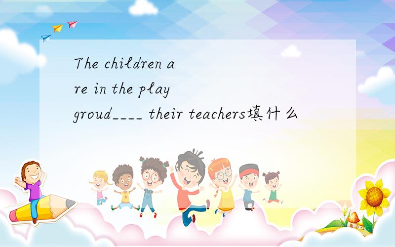 The children are in the playgroud____ their teachers填什么