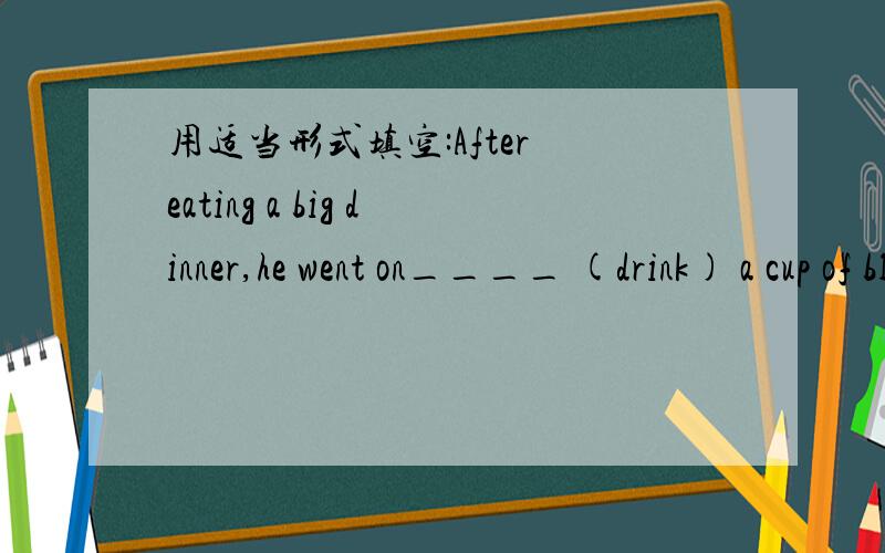 用适当形式填空:After eating a big dinner,he went on____ (drink) a cup of black coffee.