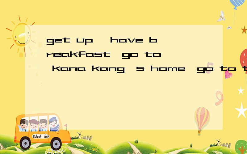 get up ,have breakfast,go to kana kang's home,go to the zoo ,see the animMALS GO HOME连成一段