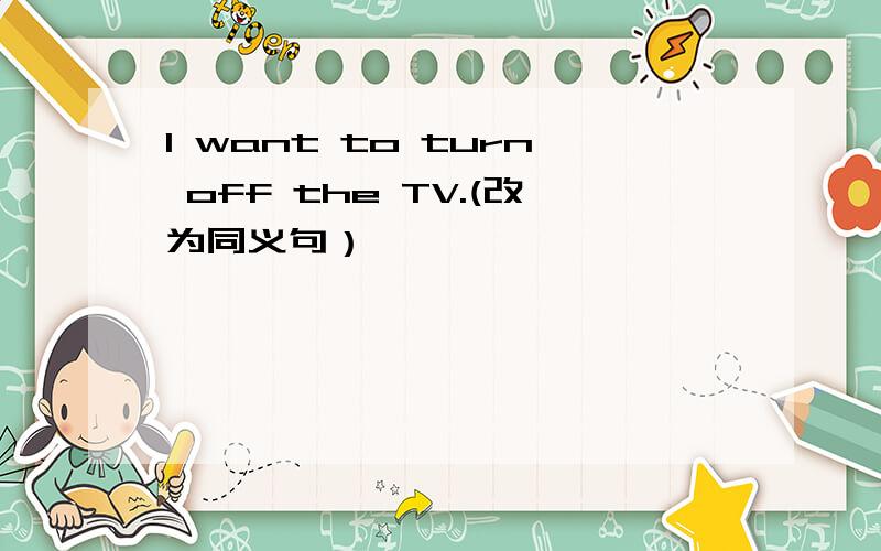 I want to turn off the TV.(改为同义句）