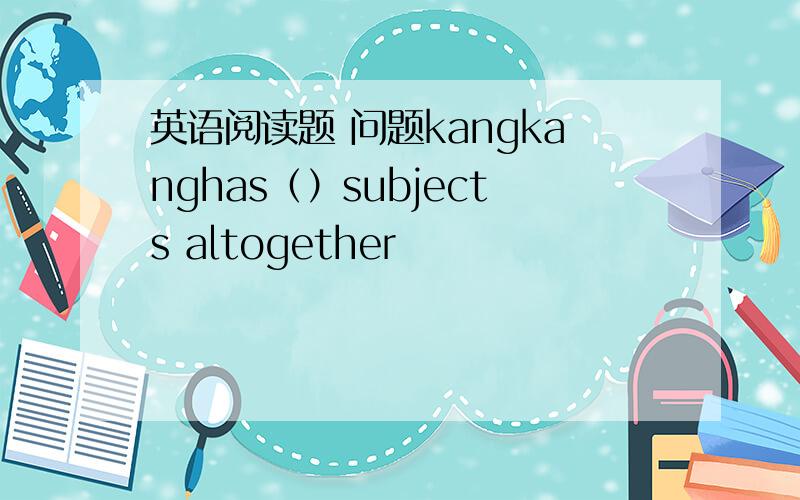 英语阅读题 问题kangkanghas（）subjects altogether