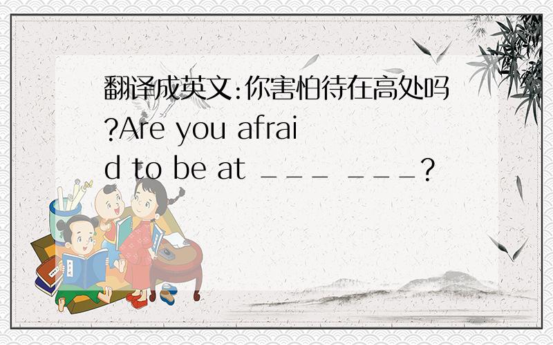 翻译成英文:你害怕待在高处吗?Are you afraid to be at ___ ___?