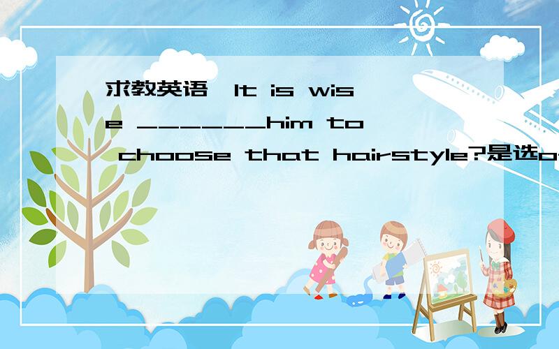 求教英语,It is wise ______him to choose that hairstyle?是选of还是for,最好把他们的用法也下下来可以考虑悬赏