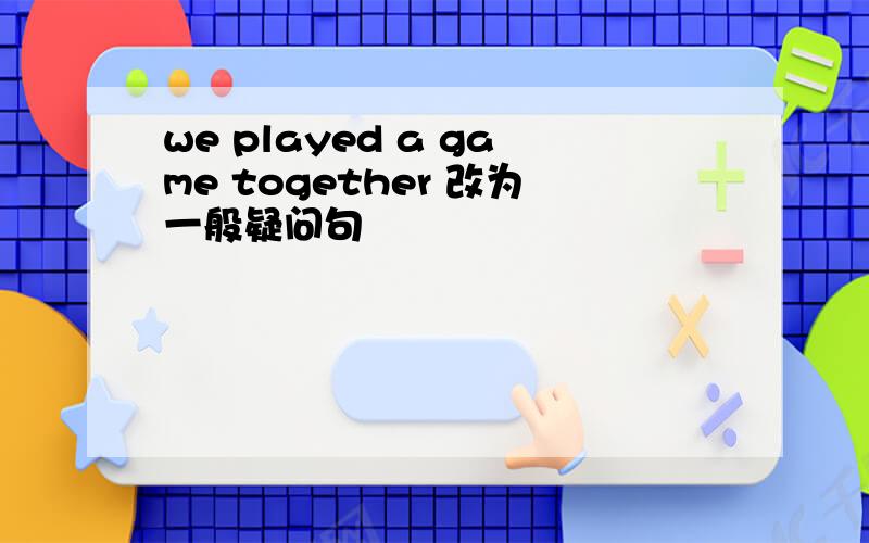 we played a game together 改为一般疑问句