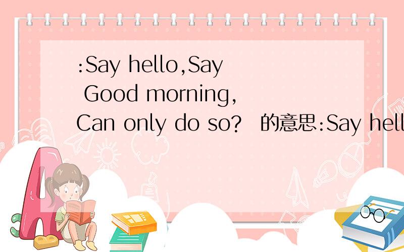:Say hello,Say Good morning,Can only do so? 的意思:Say hello,Say Good morning,Can only do so? 的准确意思'求翻译