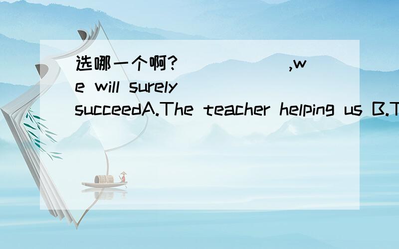 选哪一个啊?______,we will surely succeedA.The teacher helping us B.The teacher to help us C.The teacher will help us D.With the teacher helping