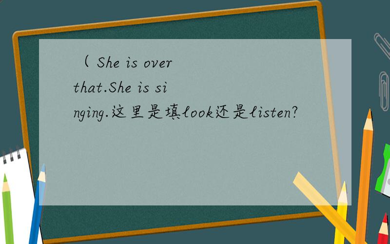 （ She is over that.She is singing.这里是填look还是listen?