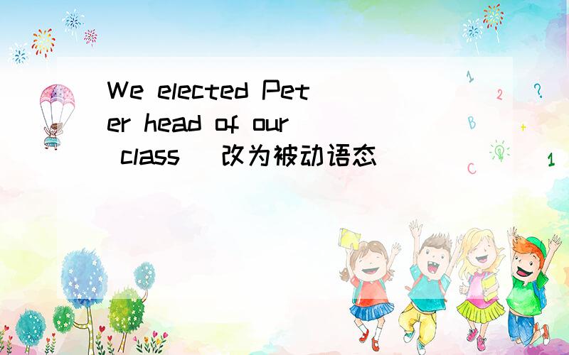 We elected Peter head of our class （改为被动语态）