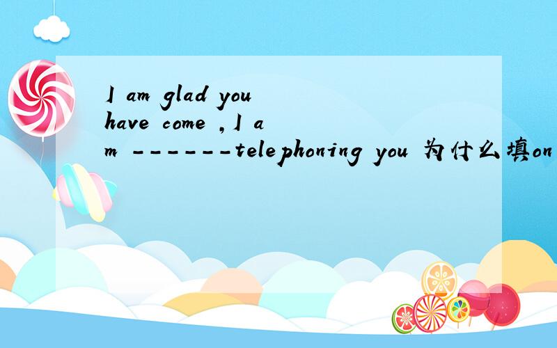 I am glad you have come ,I am ------telephoning you 为什么填on the point of