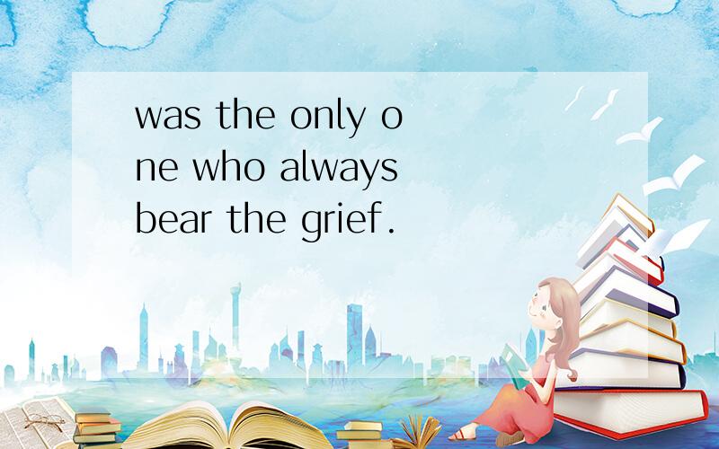was the only one who always bear the grief.