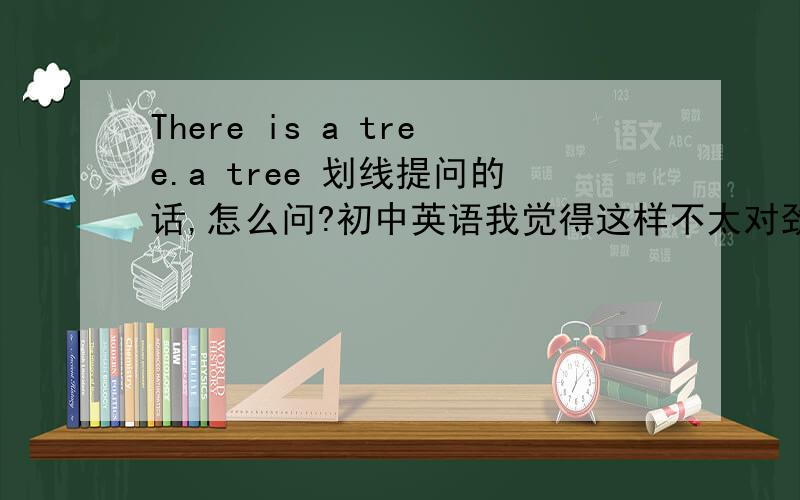 There is a tree.a tree 划线提问的话,怎么问?初中英语我觉得这样不太对劲.