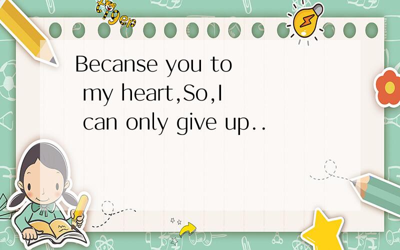 Becanse you to my heart,So,I can only give up..