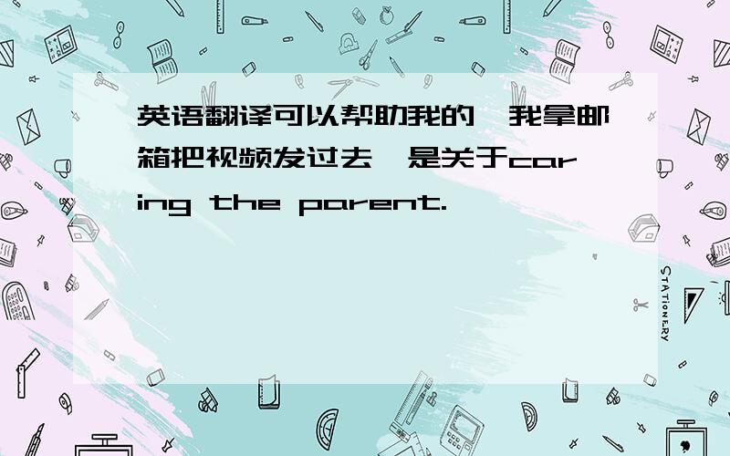 英语翻译可以帮助我的,我拿邮箱把视频发过去,是关于caring the parent.