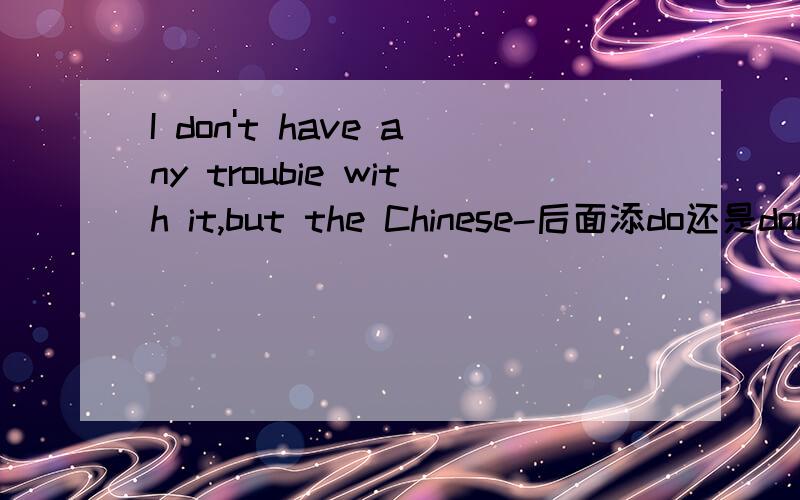 I don't have any troubie with it,but the Chinese-后面添do还是does前面还有一个问句：Do you have any trouble with your Chinese when you in Beijing?有2个选项do和does,添什么?为什么?但老师说的是do啊，而且答案也是do